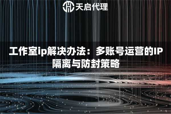 工作室ip解決辦法：多賬號(hào)運(yùn)營(yíng)的IP隔離與防封策略