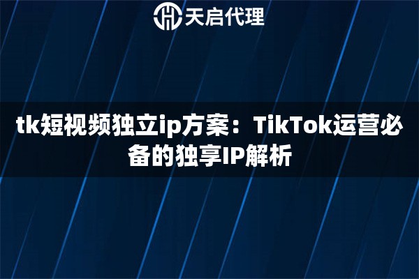 tk短視頻獨(dú)立ip方案：TikTok運(yùn)營(yíng)必備的獨(dú)享IP解析
