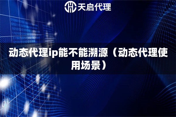 動態(tài)代理ip能不能溯源（動態(tài)代理使用場景）